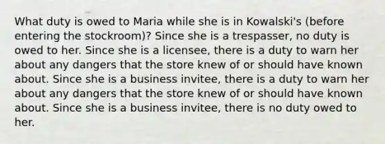 What duty is owed to Maria while she is in Kowalski's (before entering the stockroom)? Since she is a trespasser, no duty is owed to her. Since she is a licensee, there is a duty to warn her about any dangers that the store knew of or should have known about. Since she is a business invitee, there is a duty to warn her about any dangers that the store knew of or should have known about. Since she is a business invitee, there is no duty owed to her.