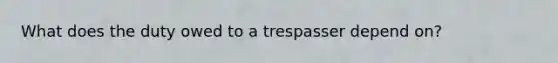 What does the duty owed to a trespasser depend on?