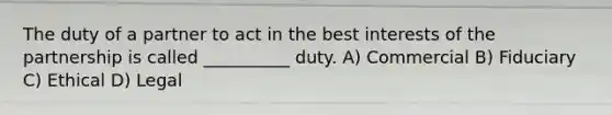 The duty of a partner to act in the best interests of the partnership is called __________ duty. A) Commercial B) Fiduciary C) Ethical D) Legal