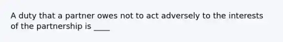 A duty that a partner owes not to act adversely to the interests of the partnership is ____