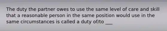 The duty the partner owes to use the same level of care and skill that a reasonable person in the same position would use in the same circumstances is called a duty of/to ___