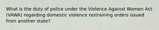 What is the duty of police under the Violence Against Women Act (VAWA) regarding domestic violence restraining orders issued from another state?