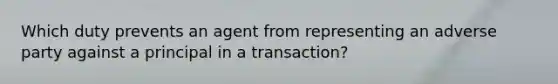 Which duty prevents an agent from representing an adverse party against a principal in a transaction?