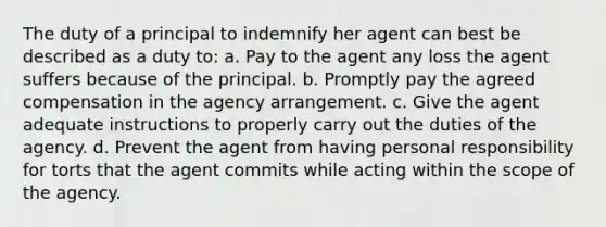 The duty of a principal to indemnify her agent can best be described as a duty to: a. Pay to the agent any loss the agent suffers because of the principal. b. Promptly pay the agreed compensation in the agency arrangement. c. Give the agent adequate instructions to properly carry out the duties of the agency. d. Prevent the agent from having personal responsibility for torts that the agent commits while acting within the scope of the agency.