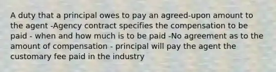 A duty that a principal owes to pay an agreed-upon amount to the agent -Agency contract specifies the compensation to be paid - when and how much is to be paid -No agreement as to the amount of compensation - principal will pay the agent the customary fee paid in the industry