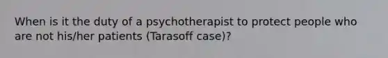 When is it the duty of a psychotherapist to protect people who are not his/her patients (Tarasoff case)?