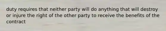 duty requires that neither party will do anything that will destroy or injure the right of the other party to receive the benefits of the contract