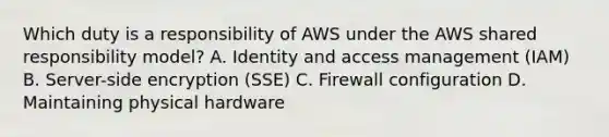 Which duty is a responsibility of AWS under the AWS shared responsibility model? A. Identity and access management (IAM) B. Server-side encryption (SSE) C. Firewall configuration D. Maintaining physical hardware