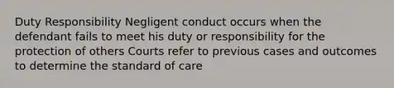 Duty Responsibility Negligent conduct occurs when the defendant fails to meet his duty or responsibility for the protection of others Courts refer to previous cases and outcomes to determine the standard of care