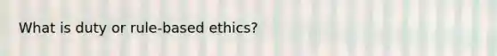 What is duty or rule-based ethics?