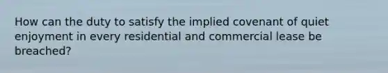 How can the duty to satisfy the implied covenant of quiet enjoyment in every residential and commercial lease be breached?