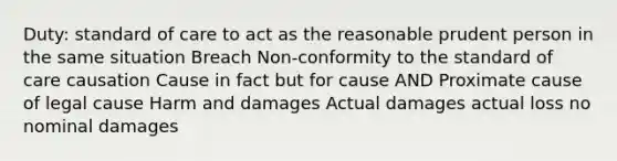 Duty: standard of care to act as the reasonable prudent person in the same situation Breach Non-conformity to the standard of care causation Cause in fact but for cause AND Proximate cause of legal cause Harm and damages Actual damages actual loss no nominal damages