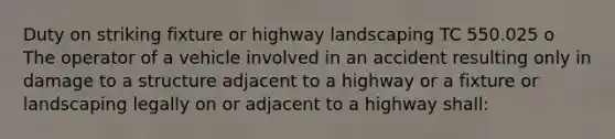 Duty on striking fixture or highway landscaping TC 550.025 o The operator of a vehicle involved in an accident resulting only in damage to a structure adjacent to a highway or a fixture or landscaping legally on or adjacent to a highway shall: