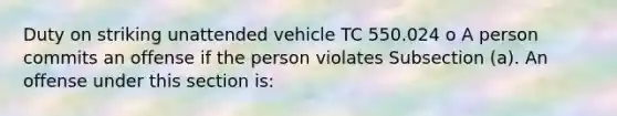 Duty on striking unattended vehicle TC 550.024 o A person commits an offense if the person violates Subsection (a). An offense under this section is: