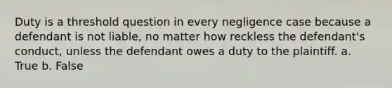 Duty is a threshold question in every negligence case because a defendant is not liable, no matter how reckless the defendant's conduct, unless the defendant owes a duty to the plaintiff. a. True b. False