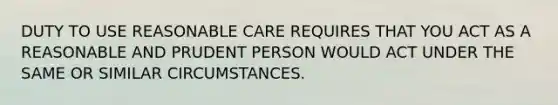 DUTY TO USE REASONABLE CARE REQUIRES THAT YOU ACT AS A REASONABLE AND PRUDENT PERSON WOULD ACT UNDER THE SAME OR SIMILAR CIRCUMSTANCES.