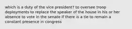 which is a duty of the vice president? to oversee troop deployments to replace the speaker of the house in his or her absence to vote in the senate if there is a tie to remain a constant presence in congress