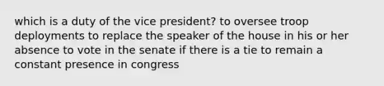 which is a duty of the vice president? to oversee troop deployments to replace the speaker of the house in his or her absence to vote in the senate if there is a tie to remain a constant presence in congress