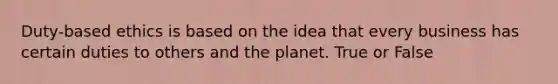 Duty-based ethics is based on the idea that every business has certain duties to others and the planet. True or False