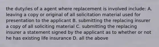 the duty/ies of a agent where replacement is involved include: A. leaving a copy or original of all solicitation material used for presentation to the applicant B. submitting the replacing insurer a copy of all soliciting material C. submitting the replacing insurer a statement signed by the applicant as to whether or not he has existing life insurance D. all the above