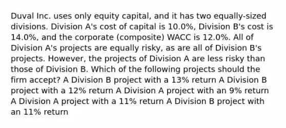 Duval Inc. uses only equity capital, and it has two equally-sized divisions. Division A's cost of capital is 10.0%, Division B's cost is 14.0%, and the corporate (composite) WACC is 12.0%. All of Division A's projects are equally risky, as are all of Division B's projects. However, the projects of Division A are less risky than those of Division B. Which of the following projects should the firm accept? A Division B project with a 13% return A Division B project with a 12% return A Division A project with an 9% return A Division A project with a 11% return A Division B project with an 11% return