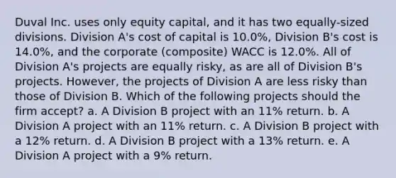 Duval Inc. uses only equity capital, and it has two equally-sized divisions. Division A's cost of capital is 10.0%, Division B's cost is 14.0%, and the corporate (composite) WACC is 12.0%. All of Division A's projects are equally risky, as are all of Division B's projects. However, the projects of Division A are less risky than those of Division B. Which of the following projects should the firm accept? a. A Division B project with an 11% return. b. A Division A project with an 11% return. c. A Division B project with a 12% return. d. A Division B project with a 13% return. e. A Division A project with a 9% return.