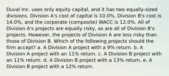 Duval Inc. uses only equity capital, and it has two equally-sized divisions. Division A's cost of capital is 10.0%, Division B's cost is 14.0%, and the corporate (composite) WACC is 12.0%. All of Division A's projects are equally risky, as are all of Division B's projects. However, the projects of Division A are less risky than those of Division B. Which of the following projects should the firm accept? a. A Division A project with a 9% return. b. A Division A project with an 11% return. c. A Division B project with an 11% return. d. A Division B project with a 13% return. e. A Division B project with a 12% return.