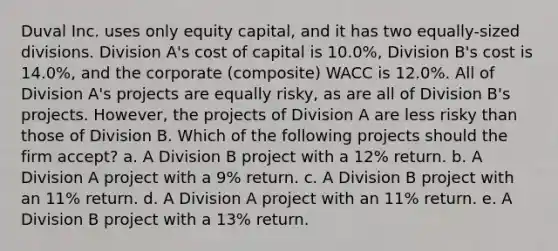 Duval Inc. uses only equity capital, and it has two equally-sized divisions. Division A's cost of capital is 10.0%, Division B's cost is 14.0%, and the corporate (composite) WACC is 12.0%. All of Division A's projects are equally risky, as are all of Division B's projects. However, the projects of Division A are less risky than those of Division B. Which of the following projects should the firm accept? a. A Division B project with a 12% return. b. A Division A project with a 9% return. c. A Division B project with an 11% return. d. A Division A project with an 11% return. e. A Division B project with a 13% return.