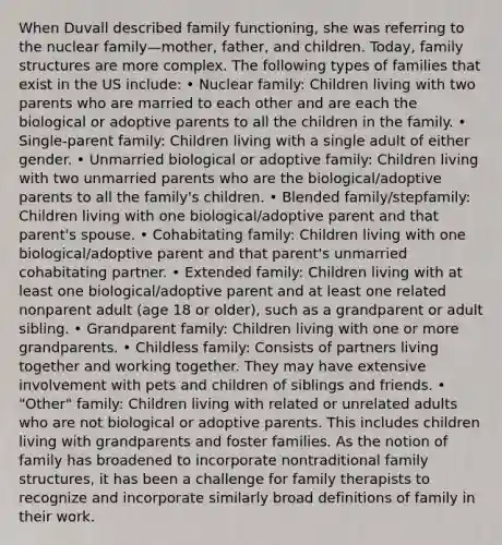 When Duvall described family functioning, she was referring to the nuclear family—mother, father, and children. Today, family structures are more complex. The following types of families that exist in the US include: • Nuclear family: Children living with two parents who are married to each other and are each the biological or adoptive parents to all the children in the family. • Single-parent family: Children living with a single adult of either gender. • Unmarried biological or adoptive family: Children living with two unmarried parents who are the biological/adoptive parents to all the family's children. • Blended family/stepfamily: Children living with one biological/adoptive parent and that parent's spouse. • Cohabitating family: Children living with one biological/adoptive parent and that parent's unmarried cohabitating partner. • Extended family: Children living with at least one biological/adoptive parent and at least one related nonparent adult (age 18 or older), such as a grandparent or adult sibling. • Grandparent family: Children living with one or more grandparents. • Childless family: Consists of partners living together and working together. They may have extensive involvement with pets and children of siblings and friends. • "Other" family: Children living with related or unrelated adults who are not biological or adoptive parents. This includes children living with grandparents and foster families. As the notion of family has broadened to incorporate nontraditional family structures, it has been a challenge for family therapists to recognize and incorporate similarly broad definitions of family in their work.