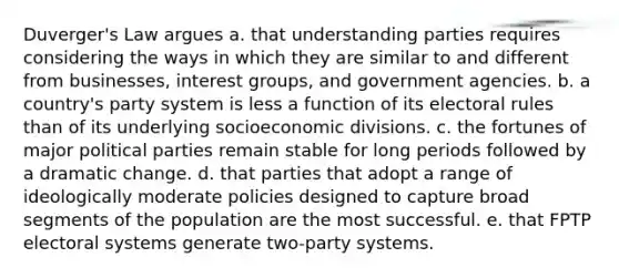 Duverger's Law argues a. that understanding parties requires considering the ways in which they are similar to and different from businesses, <a href='https://www.questionai.com/knowledge/kiXYXLKJmH-interest-groups' class='anchor-knowledge'>interest groups</a>, and government agencies. b. a country's party system is less a function of its electoral rules than of its underlying socioeconomic divisions. c. the fortunes of major <a href='https://www.questionai.com/knowledge/kKK5AHcKHQ-political-parties' class='anchor-knowledge'>political parties</a> remain stable for long periods followed by a dramatic change. d. that parties that adopt a range of ideologically moderate policies designed to capture broad segments of the population are the most successful. e. that FPTP <a href='https://www.questionai.com/knowledge/kdGuy3t7g1-electoral-systems' class='anchor-knowledge'>electoral systems</a> generate two-party systems.