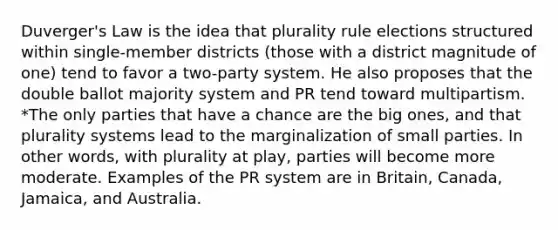 Duverger's Law is the idea that plurality rule elections structured within single-member districts (those with a district magnitude of one) tend to favor a two-party system. He also proposes that the double ballot majority system and PR tend toward multipartism. *The only parties that have a chance are the big ones, and that plurality systems lead to the marginalization of small parties. In other words, with plurality at play, parties will become more moderate. Examples of the PR system are in Britain, Canada, Jamaica, and Australia.