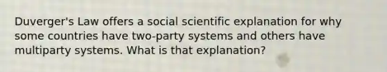 Duverger's Law offers a social scientific explanation for why some countries have two-party systems and others have multiparty systems. What is that explanation?