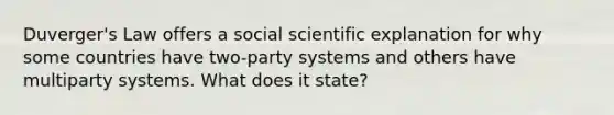 Duverger's Law offers a social scientific explanation for why some countries have two-party systems and others have multiparty systems. What does it state?