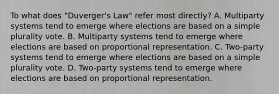 To what does "Duverger's Law" refer most directly? A. Multiparty systems tend to emerge where elections are based on a simple plurality vote. B. Multiparty systems tend to emerge where elections are based on proportional representation. C. Two-party systems tend to emerge where elections are based on a simple plurality vote. D. Two-party systems tend to emerge where elections are based on proportional representation.