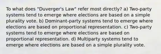 To what does "Duverger's Law" refer most directly? a) Two-party systems tend to emerge where elections are based on a simple plurality vote. b) Dominant-party systems tend to emerge where elections are based on proportional representation. c) Two-party systems tend to emerge where elections are based on proportional representation. d) Multiparty systems tend to emerge where elections are based on a simple plurality vote.