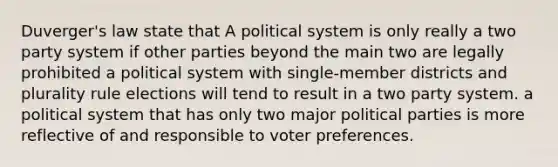 Duverger's law state that A political system is only really a two party system if other parties beyond the main two are legally prohibited a political system with single-member districts and plurality rule elections will tend to result in a two party system. a political system that has only two major political parties is more reflective of and responsible to voter preferences.