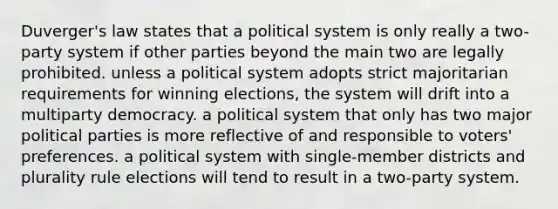 Duverger's law states that a political system is only really a two-party system if other parties beyond the main two are legally prohibited. unless a political system adopts strict majoritarian requirements for winning elections, the system will drift into a multiparty democracy. a political system that only has two major political parties is more reflective of and responsible to voters' preferences. a political system with single-member districts and plurality rule elections will tend to result in a two-party system.