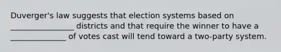 Duverger's law suggests that election systems based on ________________ districts and that require the winner to have a ______________ of votes cast will tend toward a two-party system.