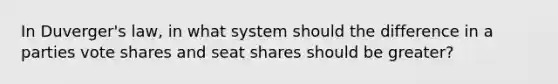 In Duverger's law, in what system should the difference in a parties vote shares and seat shares should be greater?