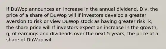 If DuWop announces an increase in the annual​ dividend, ​Div, the price of a share of DuWop will If investors develop a greater aversion to risk or view DuWop stock as having greater​ risk, ​k, the share price will If investors expect an increase in the​ growth, g​, of earnings and dividends over the next 5​ years, the price of a share of DuWop wil