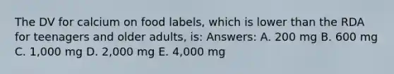 The DV for calcium on food labels, which is lower than the RDA for teenagers and older adults, is: Answers: A. 200 mg B. 600 mg C. 1,000 mg D. 2,000 mg E. 4,000 mg