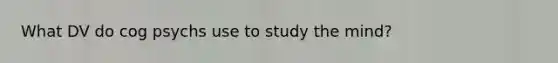 What DV do cog psychs use to study the mind?