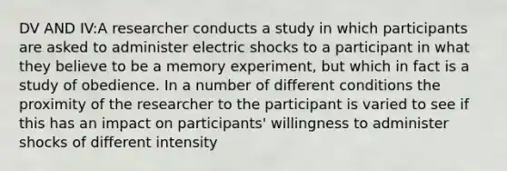 DV AND IV:A researcher conducts a study in which participants are asked to administer electric shocks to a participant in what they believe to be a memory experiment, but which in fact is a study of obedience. In a number of different conditions the proximity of the researcher to the participant is varied to see if this has an impact on participants' willingness to administer shocks of different intensity