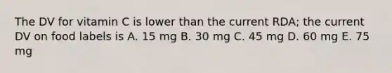 The DV for vitamin C is lower than the current RDA; the current DV on food labels is A. 15 mg B. 30 mg C. 45 mg D. 60 mg E. 75 mg