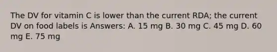 The DV for vitamin C is lower than the current RDA; the current DV on food labels is Answers: A. 15 mg B. 30 mg C. 45 mg D. 60 mg E. 75 mg