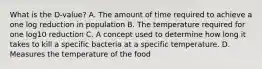 What is the D‐value? A. The amount of time required to achieve a one log reduction in population B. The temperature required for one log10 reduction C. A concept used to determine how long it takes to kill a specific bacteria at a specific temperature. D. Measures the temperature of the food