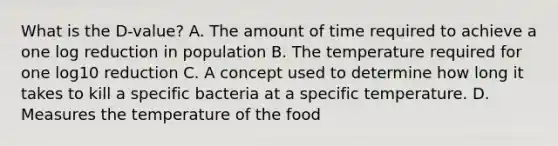 What is the D‐value? A. The amount of time required to achieve a one log reduction in population B. The temperature required for one log10 reduction C. A concept used to determine how long it takes to kill a specific bacteria at a specific temperature. D. Measures the temperature of the food