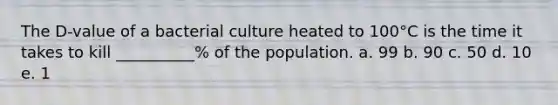 The D-value of a bacterial culture heated to 100°C is the time it takes to kill __________% of the population. a. 99 b. 90 c. 50 d. 10 e. 1