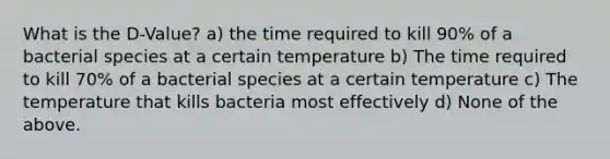 What is the D-Value? a) the time required to kill 90% of a bacterial species at a certain temperature b) The time required to kill 70% of a bacterial species at a certain temperature c) The temperature that kills bacteria most effectively d) None of the above.