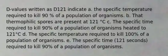 D-values written as D121 indicate a. the specific temperature required to kill 90 % of a population of organisms. b. That thermophilic spores are present at 121 °C c. The specific time required to kill 90% of a population of organisms heated to 121°C d. The specific temperature required to kill 100% of a population of organisms. e. The specific time (121 seconds) required to kill 90% of a population of organisms.